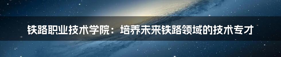 铁路职业技术学院：培养未来铁路领域的技术专才