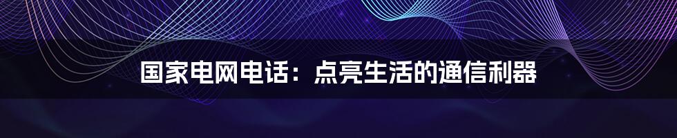 国家电网电话：点亮生活的通信利器