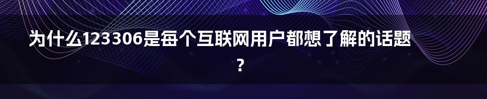 为什么123306是每个互联网用户都想了解的话题？