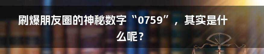 刷爆朋友圈的神秘数字“0759”，其实是什么呢？