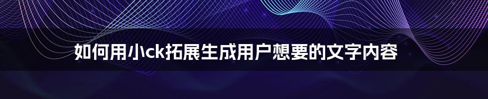 如何用小ck拓展生成用户想要的文字内容