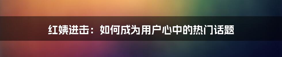 红姨进击：如何成为用户心中的热门话题