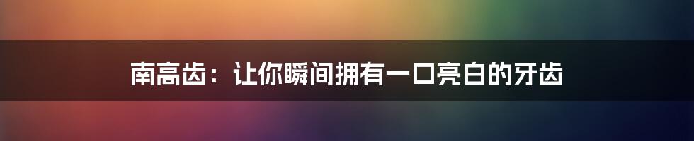 南高齿：让你瞬间拥有一口亮白的牙齿