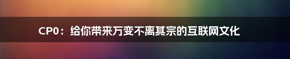 CP0：给你带来万变不离其宗的互联网文化