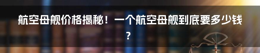 航空母舰价格揭秘！一个航空母舰到底要多少钱？