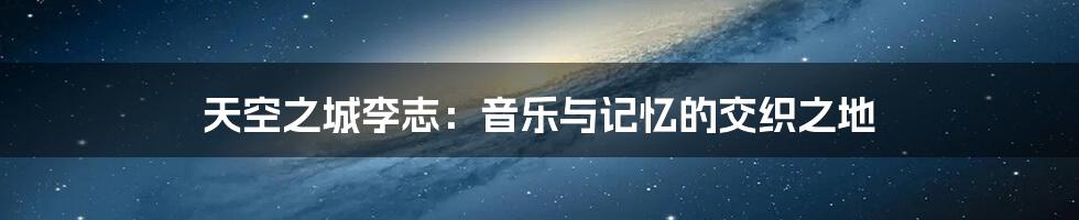 天空之城李志：音乐与记忆的交织之地