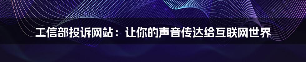 工信部投诉网站：让你的声音传达给互联网世界