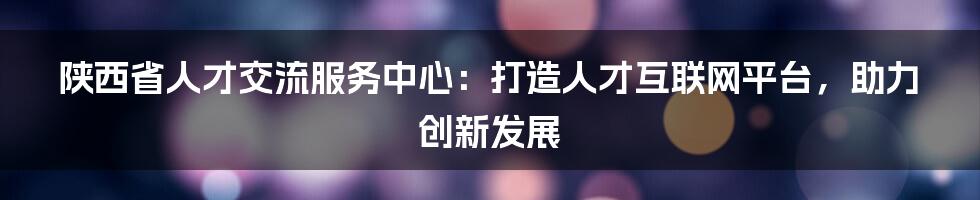 陕西省人才交流服务中心：打造人才互联网平台，助力创新发展