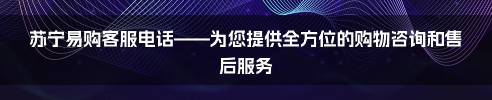 苏宁易购客服电话——为您提供全方位的购物咨询和售后服务