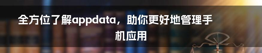 全方位了解appdata，助你更好地管理手机应用