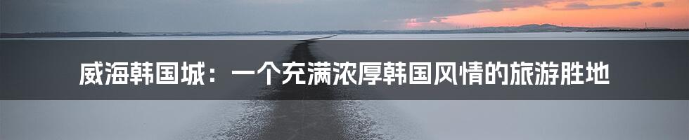 威海韩国城：一个充满浓厚韩国风情的旅游胜地