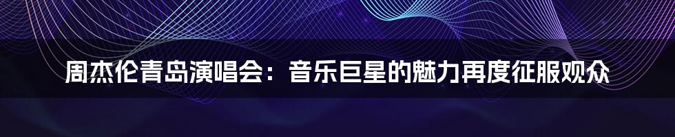 周杰伦青岛演唱会：音乐巨星的魅力再度征服观众