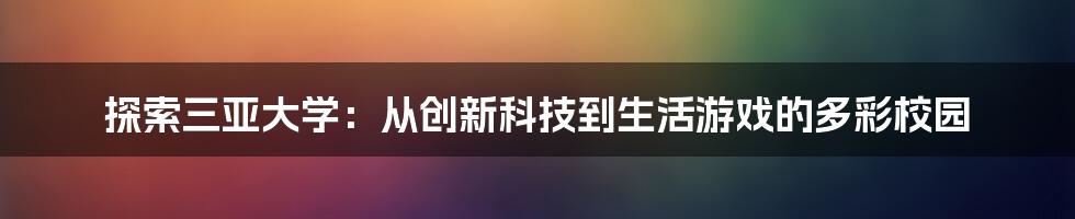 探索三亚大学：从创新科技到生活游戏的多彩校园