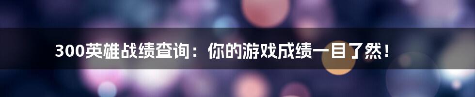 300英雄战绩查询：你的游戏成绩一目了然！