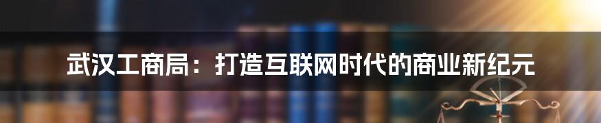 武汉工商局：打造互联网时代的商业新纪元