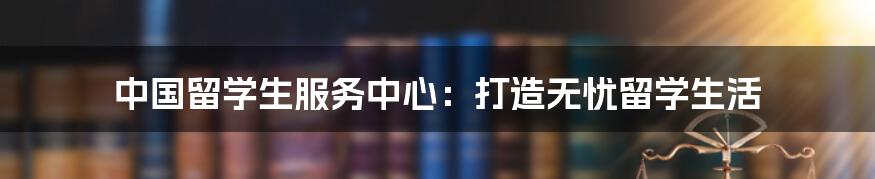 中国留学生服务中心：打造无忧留学生活