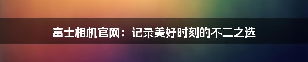 富士相机官网：记录美好时刻的不二之选