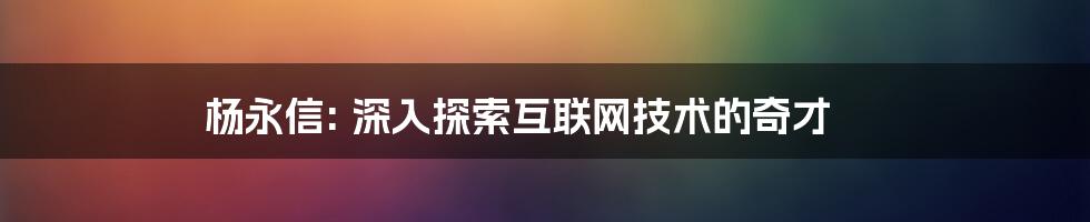 杨永信: 深入探索互联网技术的奇才