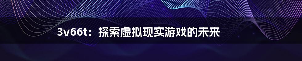 3v66t：探索虚拟现实游戏的未来