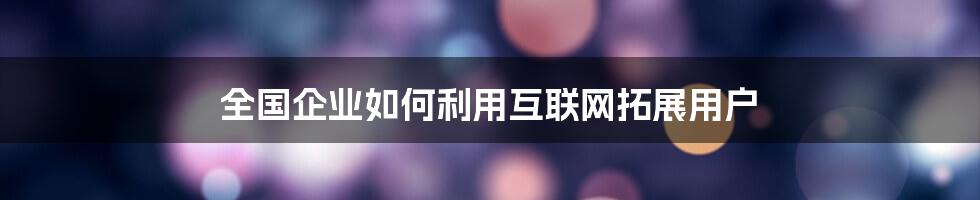 全国企业如何利用互联网拓展用户