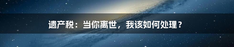 遗产税：当你离世，我该如何处理？