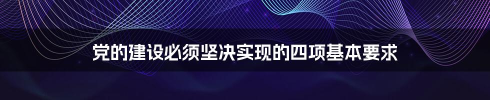 党的建设必须坚决实现的四项基本要求