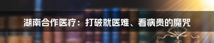 湖南合作医疗：打破就医难、看病贵的魔咒