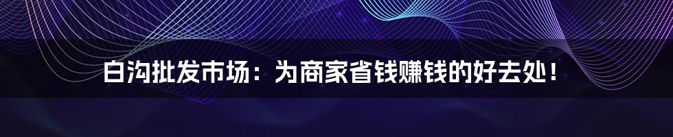 白沟批发市场：为商家省钱赚钱的好去处！