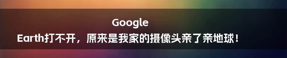 Google Earth打不开，原来是我家的摄像头亲了亲地球！