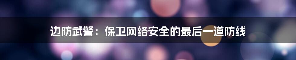 边防武警：保卫网络安全的最后一道防线