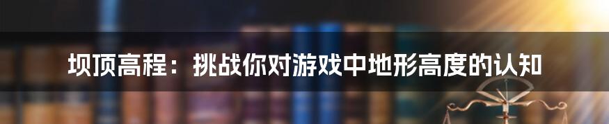 坝顶高程：挑战你对游戏中地形高度的认知