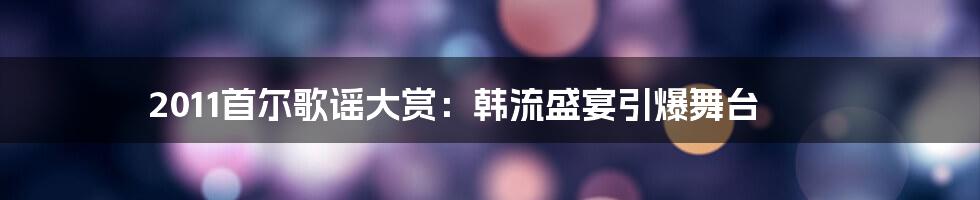 2011首尔歌谣大赏：韩流盛宴引爆舞台