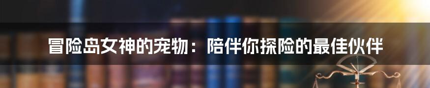 冒险岛女神的宠物：陪伴你探险的最佳伙伴