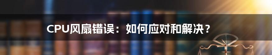 CPU风扇错误：如何应对和解决？