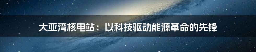 大亚湾核电站：以科技驱动能源革命的先锋