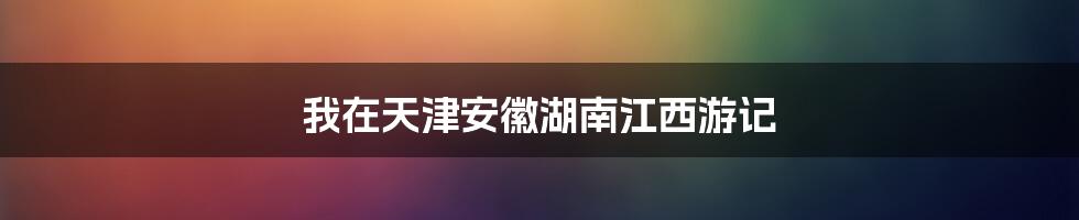 我在天津安徽湖南江西游记