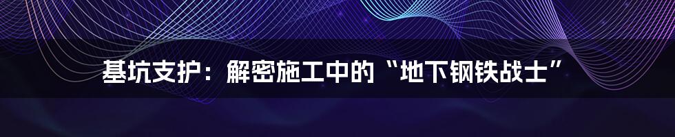 基坑支护：解密施工中的“地下钢铁战士”