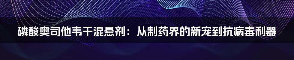 磷酸奥司他韦干混悬剂：从制药界的新宠到抗病毒利器