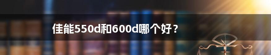 佳能550d和600d哪个好？