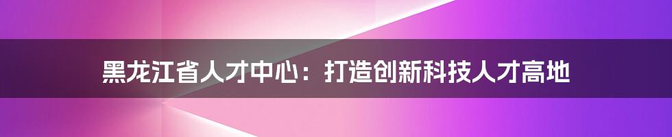 黑龙江省人才中心：打造创新科技人才高地