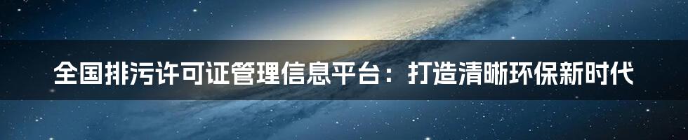 全国排污许可证管理信息平台：打造清晰环保新时代