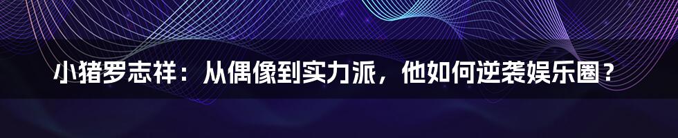 小猪罗志祥：从偶像到实力派，他如何逆袭娱乐圈？