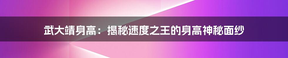 武大靖身高：揭秘速度之王的身高神秘面纱