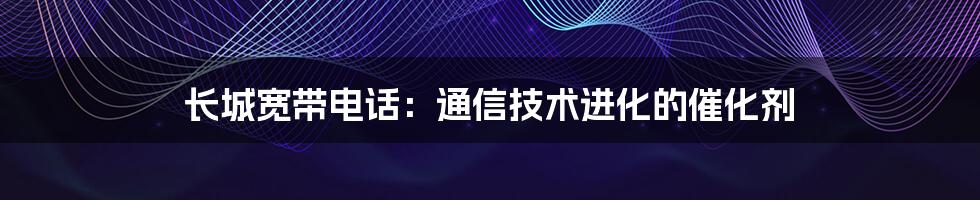 长城宽带电话：通信技术进化的催化剂