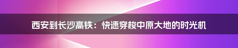 西安到长沙高铁：快速穿梭中原大地的时光机