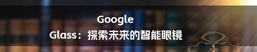 Google Glass：探索未来的智能眼镜