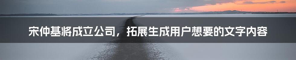 宋仲基将成立公司，拓展生成用户想要的文字内容