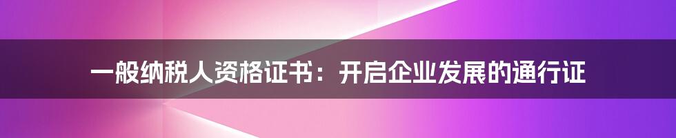 一般纳税人资格证书：开启企业发展的通行证