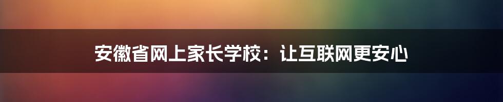 安徽省网上家长学校：让互联网更安心