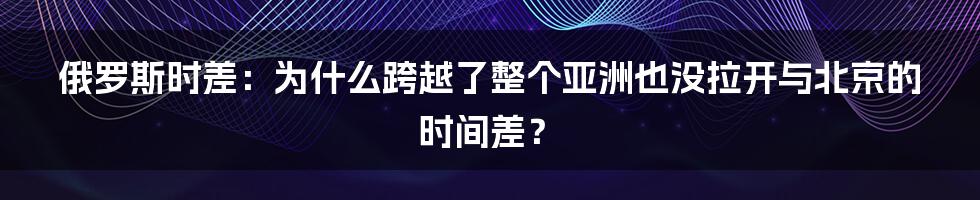 俄罗斯时差：为什么跨越了整个亚洲也没拉开与北京的时间差？